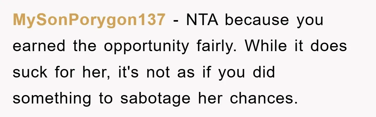 MySonPorygon137 − NTA because you earned the opportunity fairly. While it does suck for her, it's not as if you did something to sabotage her chances.