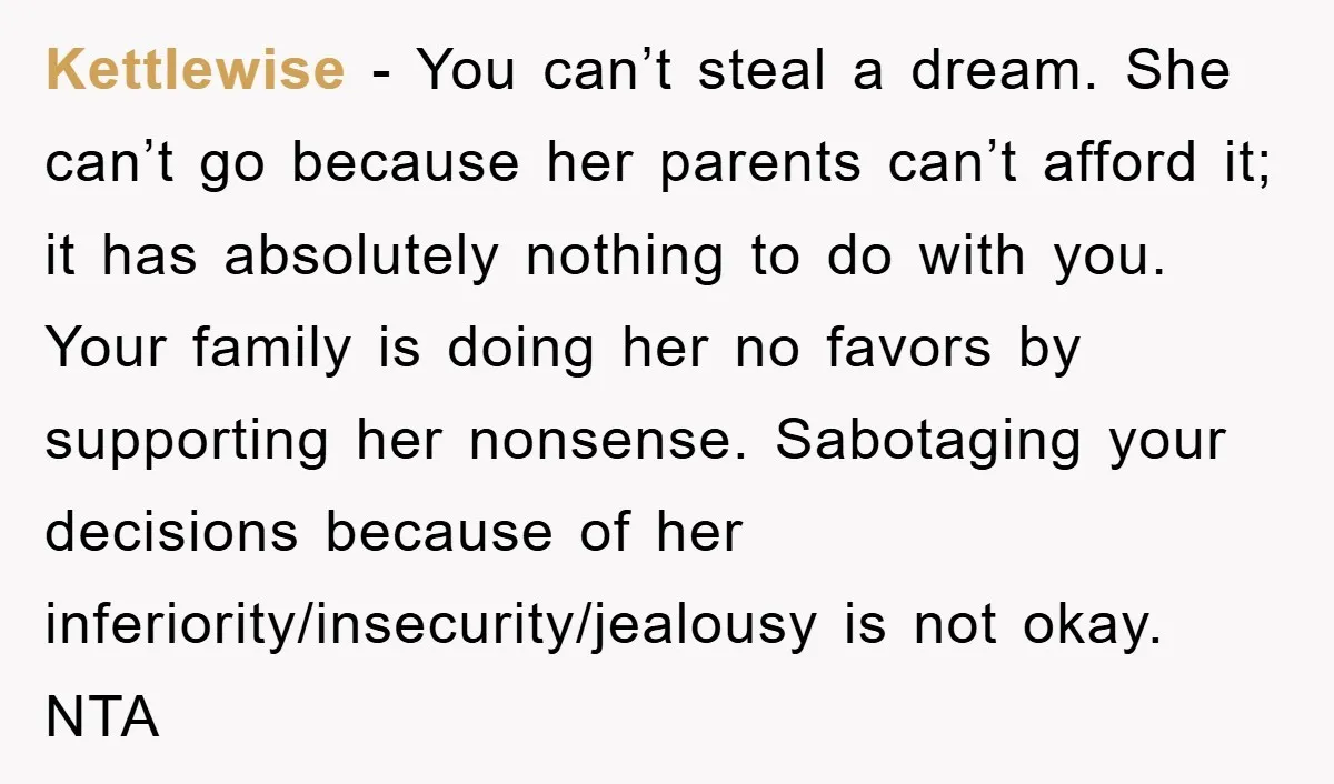 Kettlewise − You can’t steal a dream. She can’t go because her parents can’t afford it; it has absolutely nothing to do with you. Your family is doing her no...