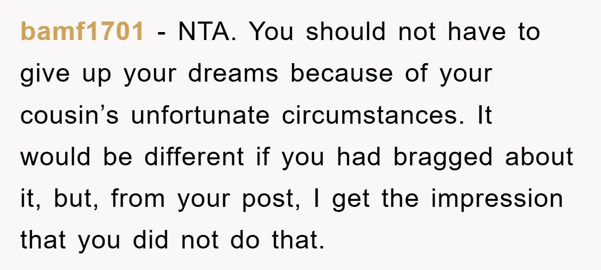 bamf1701 − NTA. You should not have to give up your dreams because of your cousin’s unfortunate circumstances. It would be different if you had bragged about it, but, from...