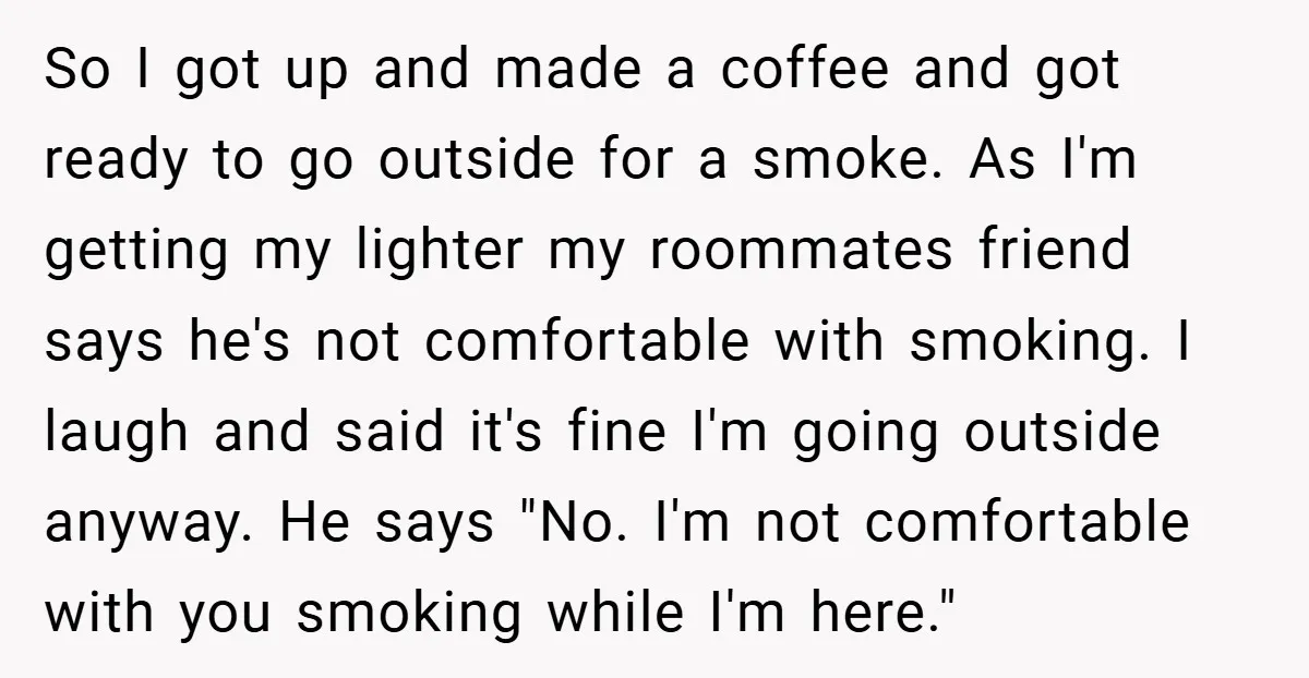 So I got up and made a coffee and got ready to go outside for a smoke. As I'm getting my lighter my roommates friend says he's not comfortable with...