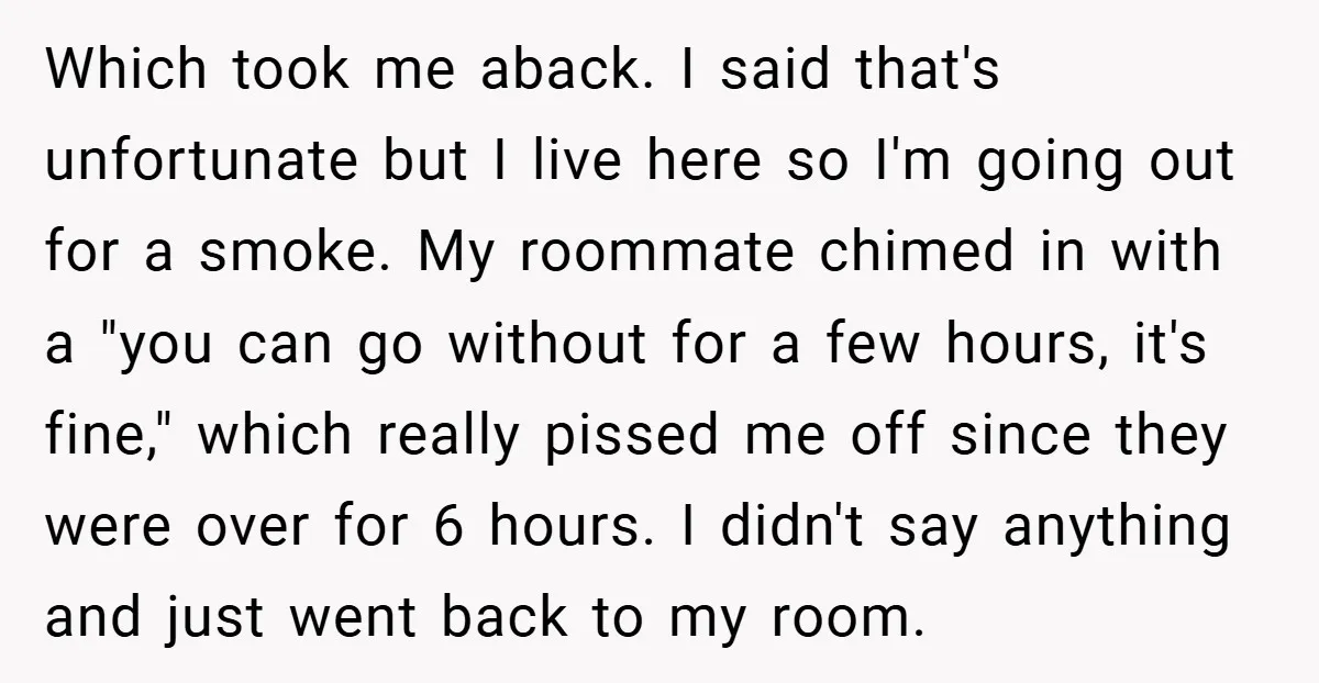 Which took me aback. I said that's unfortunate but I live here so I'm going out for a smoke. My roommate chimed in with a "you can go without for...