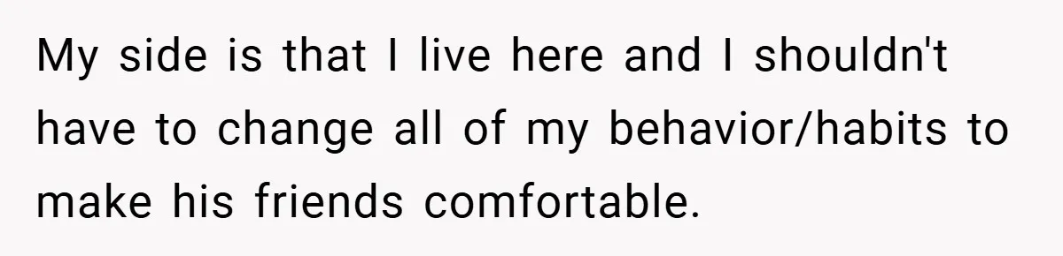 My side is that I live here and I shouldn't have to change all of my behavior/habits to make his friends comfortable.