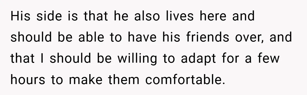 His side is that he also lives here and should be able to have his friends over, and that I should be willing to adapt for a few hours to...