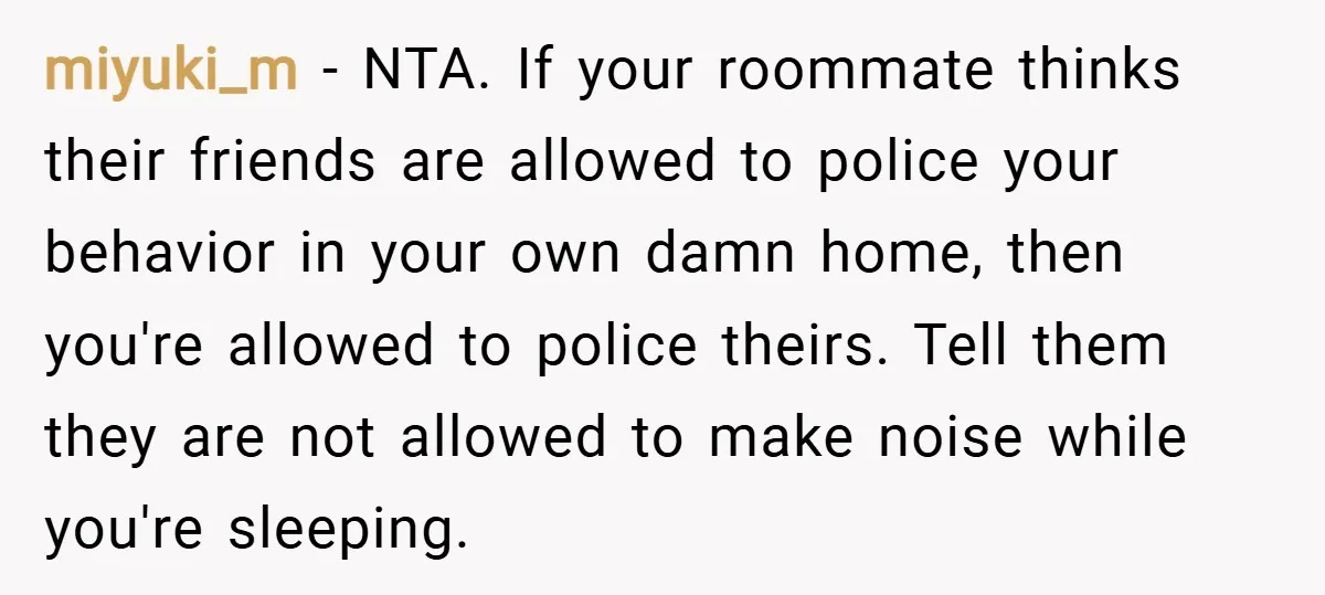 miyuki_m − NTA. If your roommate thinks their friends are allowed to police your behavior in your own damn home, then you're allowed to police theirs. Tell them they are...