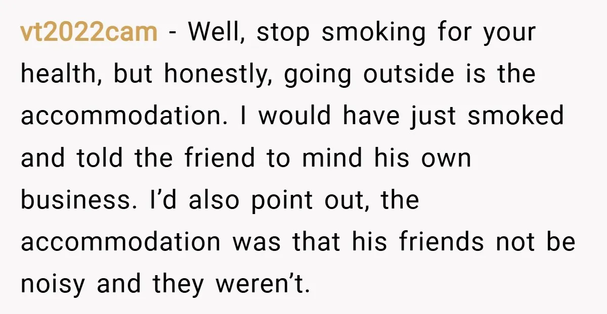 vt2022cam − Well, stop smoking for your health, but honestly, going outside is the accommodation. I would have just smoked and told the friend to mind his own business. I’d...