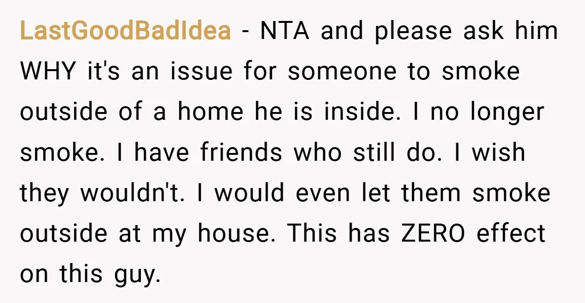 LastGoodBadIdea − NTA and please ask him WHY it's an issue for someone to smoke outside of a home he is inside. I no longer smoke. I have friends who...