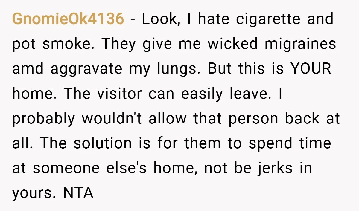 GnomieOk4136 − Look, I hate cigarette and pot smoke. They give me wicked migraines amd aggravate my lungs. But this is YOUR home. The visitor can easily leave. I probably...