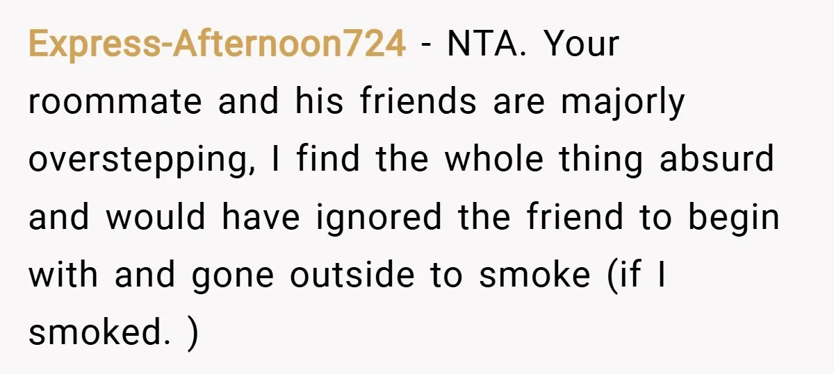 Express-Afternoon724 − NTA. Your roommate and his friends are majorly overstepping, I find the whole thing absurd and would have ignored the friend to begin with and gone outside to...