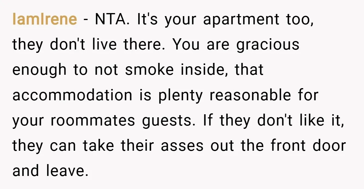 IamIrene − NTA. It's your apartment too, they don't live there. You are gracious enough to not smoke inside, that accommodation is plenty reasonable for your roommates guests. If they...