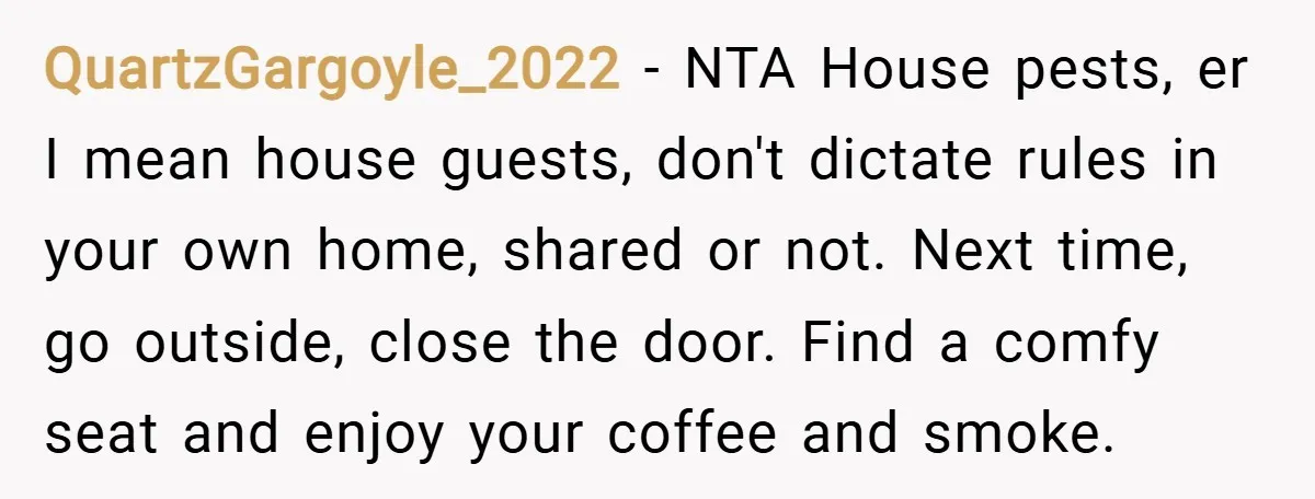 QuartzGargoyle_2022 − NTA House pests, er I mean house guests, don't dictate rules in your own home, shared or not. Next time, go outside, close the door. Find a comfy...