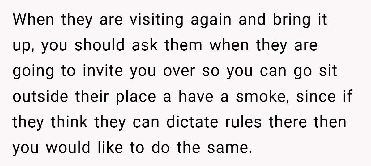 When they are visiting again and bring it up, you should ask them when they are going to invite you over so you can go sit outside their place a...