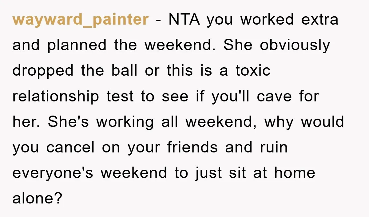 wayward_painter - NTA you worked extra and planned the weekend. She obviously dropped the ball or this is a toxic relationship test to see if you'll cave for her. She's...