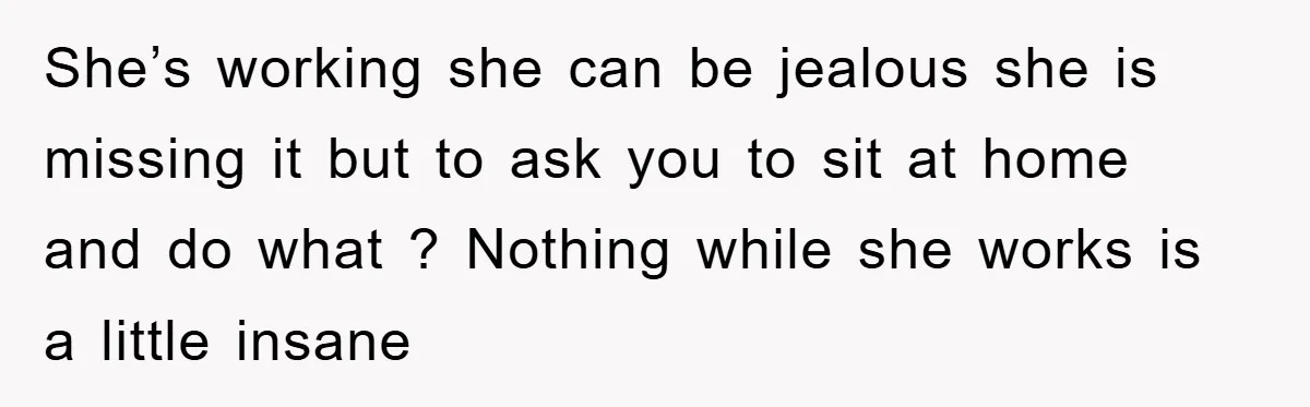 She’s working she can be jealous she is missing it but to ask you to sit at home and do what ? Nothing while she works is a little insane