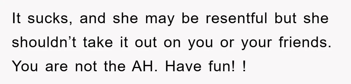 It sucks, and she may be resentful but she shouldn’t take it out on you or your friends. You are not the AH. Have fun! !