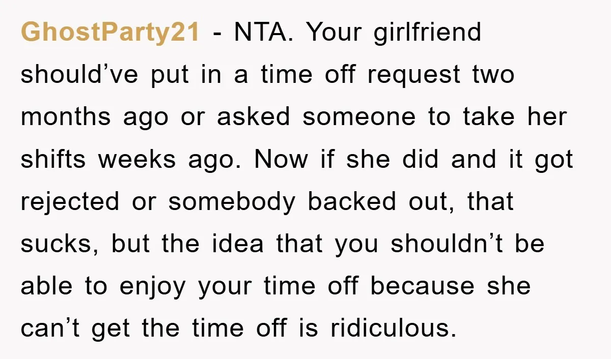 GhostParty21 - NTA. Your girlfriend should’ve put in a time off request two months ago or asked someone to take her shifts weeks ago. Now if she did and it...