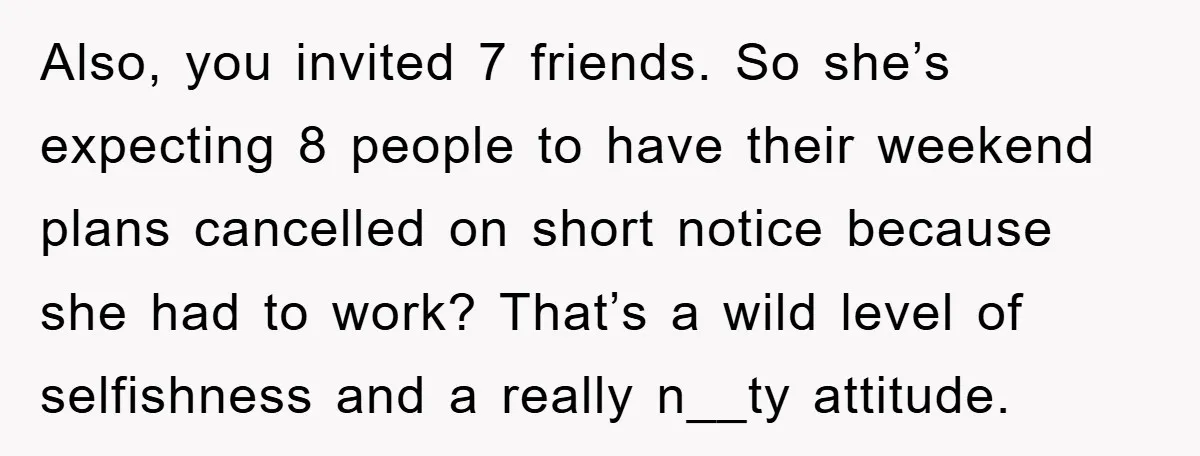 Also, you invited 7 friends. So she’s expecting 8 people to have their weekend plans cancelled on short notice because she had to work? That’s a wild level of selfishness...