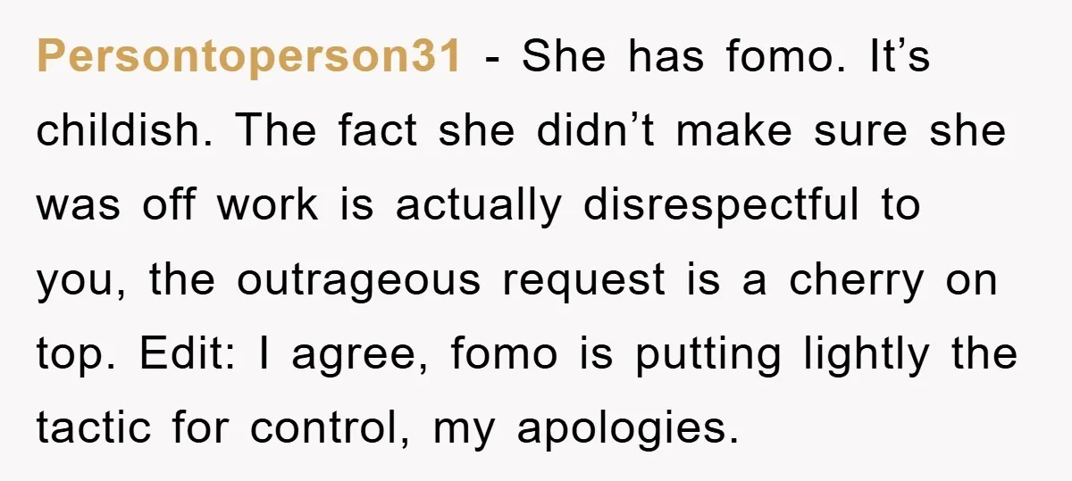 Persontoperson31 - She has fomo. It’s childish. The fact she didn’t make sure she was off work is actually disrespectful to you, the outrageous request is a cherry on top....