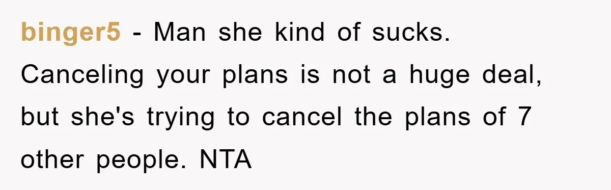 binger5 - Man she kind of sucks. Canceling your plans is not a huge deal, but she's trying to cancel the plans of 7 other people. NTA