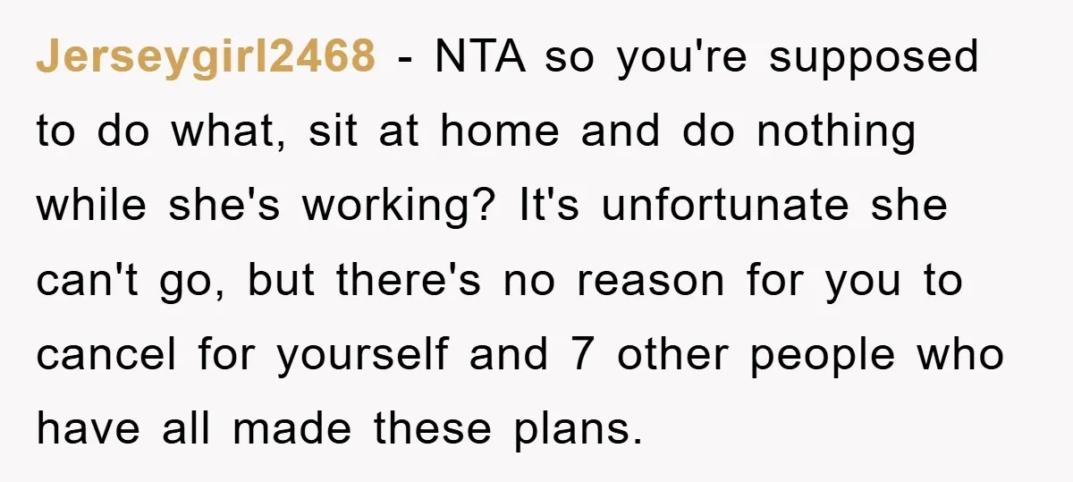 Jerseygirl2468 - NTA so you're supposed to do what, sit at home and do nothing while she's working? It's unfortunate she can't go, but there's no reason for you to...