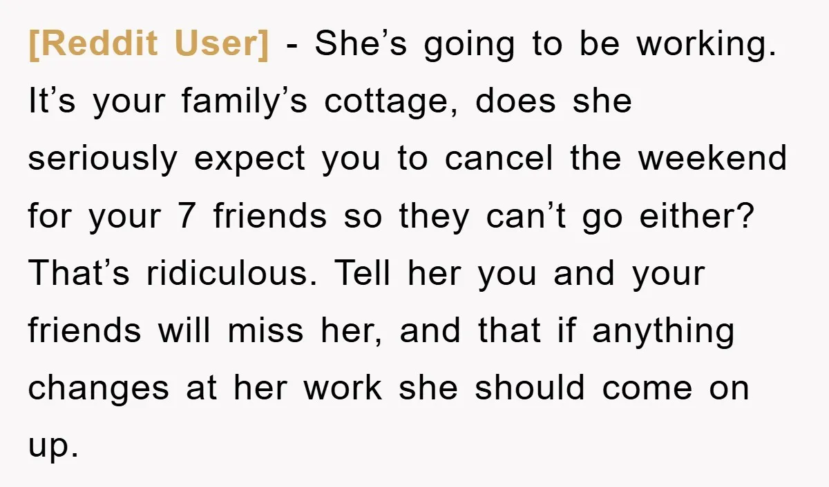 [Reddit User] - She’s going to be working. It’s your family’s cottage, does she seriously expect you to cancel the weekend for your 7 friends so they can’t go either?...