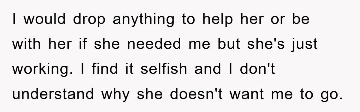 I would drop anything to help her or be with her if she needed me but she's just working. I find it selfish and I don't understand why she doesn't...