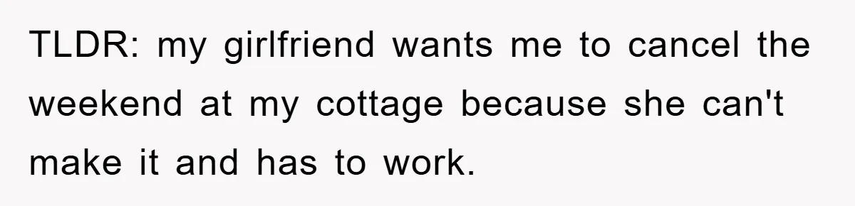TLDR: my girlfriend wants me to cancel the weekend at my cottage because she can't make it and has to work.