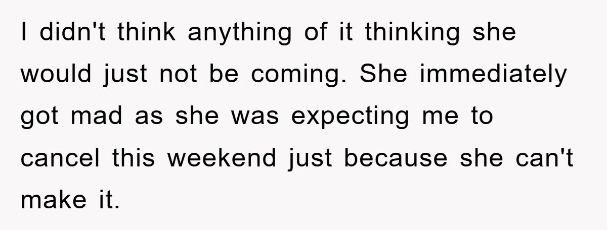 I didn't think anything of it thinking she would just not be coming. She immediately got mad as she was expecting me to cancel this weekend just because she can't...