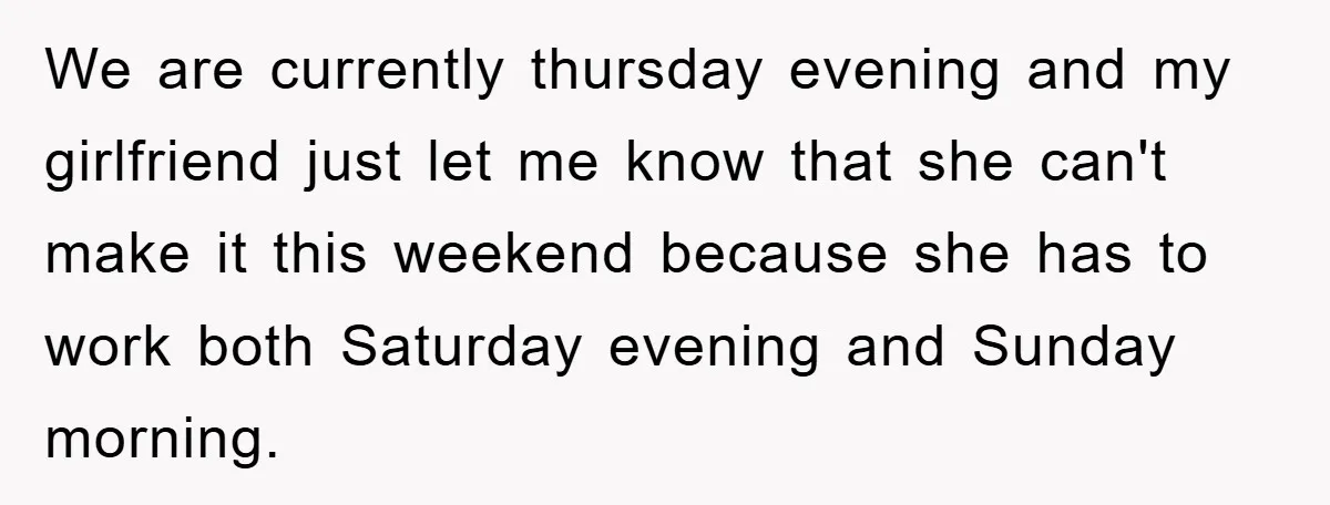 We are currently thursday evening and my girlfriend just let me know that she can't make it this weekend because she has to work both Saturday evening and Sunday morning.