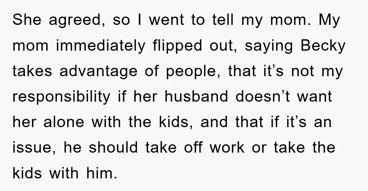 She agreed, so I went to tell my mom. My mom immediately flipped out, saying Becky takes advantage of people, that it’s not my responsibility if her husband doesn’t want...