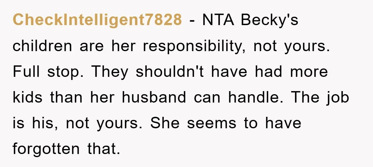 CheckIntelligent7828 − NTA Becky's children are her responsibility, not yours. Full stop. They shouldn't have had more kids than her husband can handle. The job is his, not yours. She...