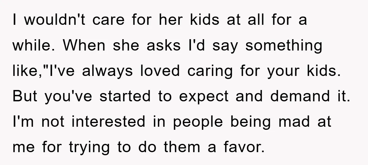 I wouldn't care for her kids at all for a while. When she asks I'd say something like,"I've always loved caring for your kids. But you've started to expect and...