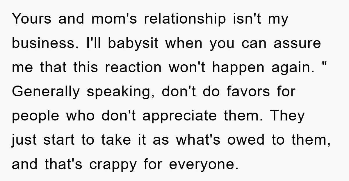 Yours and mom's relationship isn't my business. I'll babysit when you can assure me that this reaction won't happen again. " Generally speaking, don't do favors for people who don't...