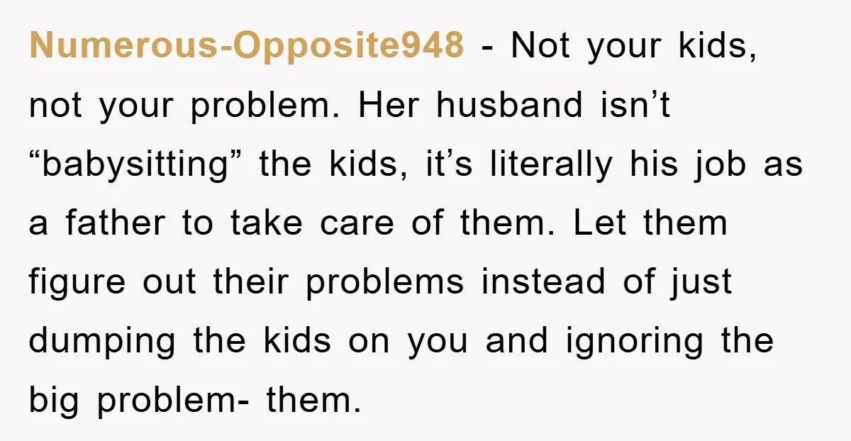 Numerous-Opposite948 − Not your kids, not your problem. Her husband isn’t “babysitting” the kids, it’s literally his job as a father to take care of them. Let them figure out...