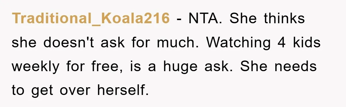 Traditional_Koala216 − NTA. She thinks she doesn't ask for much. Watching 4 kids weekly for free, is a huge ask. She needs to get over herself.