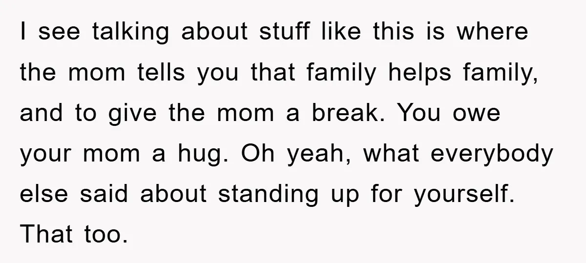 I see talking about stuff like this is where the mom tells you that family helps family, and to give the mom a break. You owe your mom a hug....