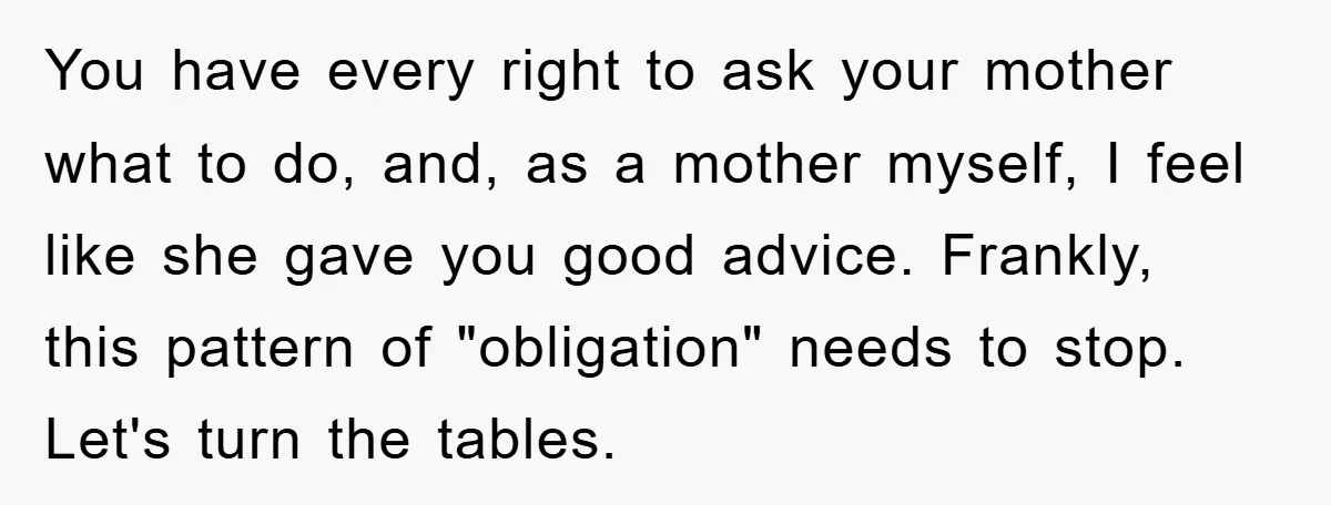 You have every right to ask your mother what to do, and, as a mother myself, I feel like she gave you good advice. Frankly, this pattern of "obligation" needs...