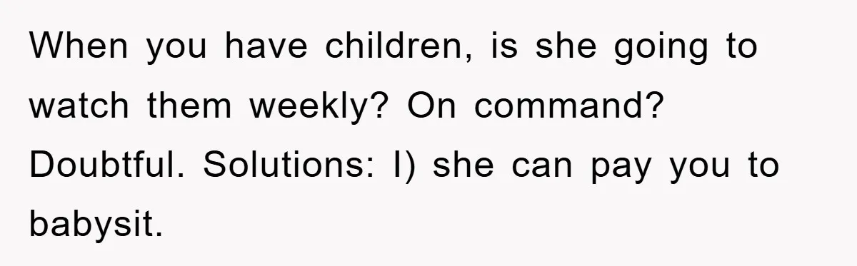 When you have children, is she going to watch them weekly? On command? Doubtful. Solutions: I) she can pay you to babysit.