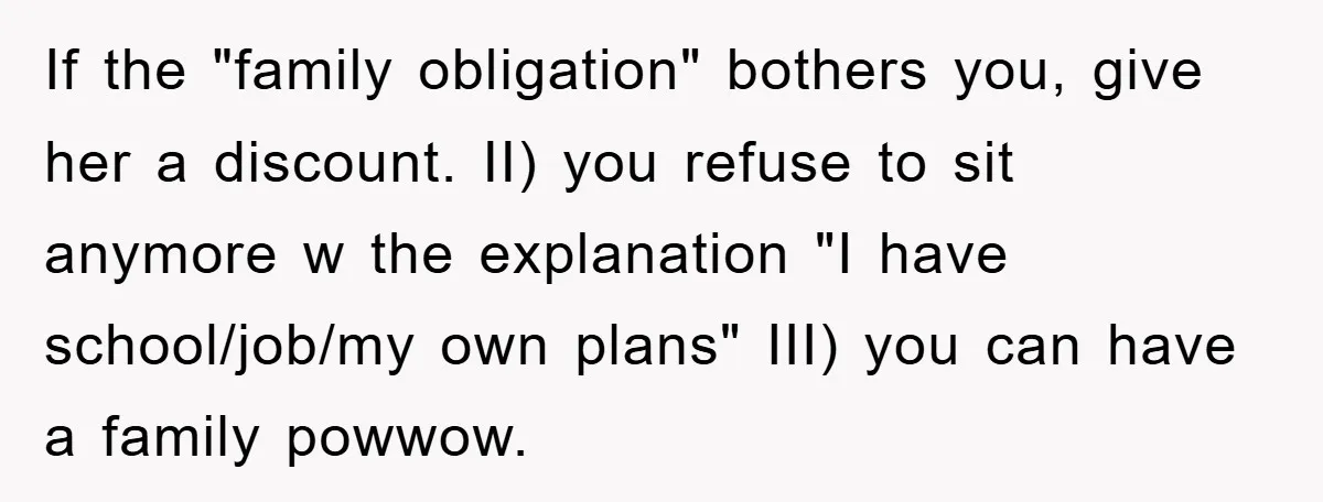 If the "family obligation" bothers you, give her a discount. II) you refuse to sit anymore w the explanation "I have school/job/my own plans" III) you can have a family...
