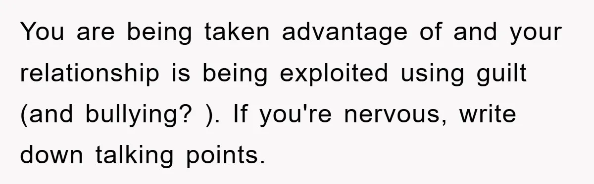You are being taken advantage of and your relationship is being exploited using guilt (and bullying? ). If you're nervous, write down talking points.