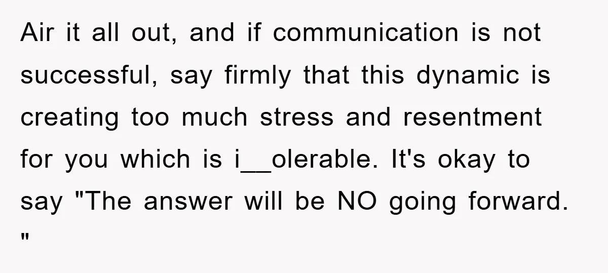 Air it all out, and if communication is not successful, say firmly that this dynamic is creating too much stress and resentment for you which is i__olerable. It's okay to...
