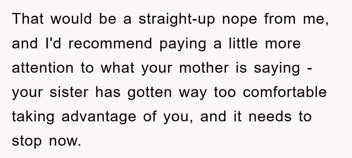 That would be a straight-up nope from me, and I'd recommend paying a little more attention to what your mother is saying - your sister has gotten way too comfortable...