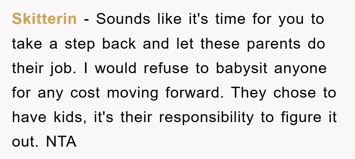 Skitterin − Sounds like it's time for you to take a step back and let these parents do their job. I would refuse to babysit anyone for any cost moving...