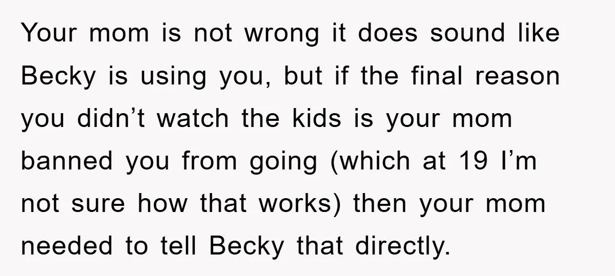 Your mom is not wrong it does sound like Becky is using you, but if the final reason you didn’t watch the kids is your mom banned you from going...
