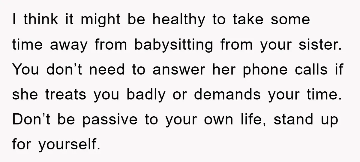 I think it might be healthy to take some time away from babysitting from your sister. You don’t need to answer her phone calls if she treats you badly or...
