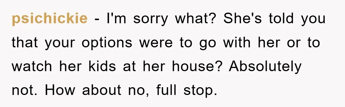 psichickie − I'm sorry what? She's told you that your options were to go with her or to watch her kids at her house? Absolutely not. How about no, full...