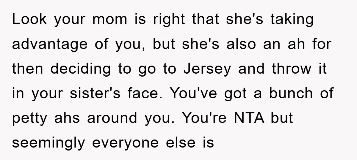 Look your mom is right that she's taking advantage of you, but she's also an ah for then deciding to go to Jersey and throw it in your sister's face....
