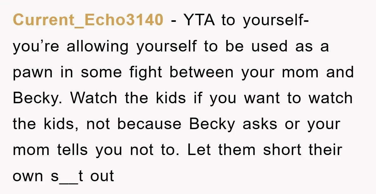 Current_Echo3140 − YTA to yourself- you’re allowing yourself to be used as a pawn in some fight between your mom and Becky. Watch the kids if you want to watch...
