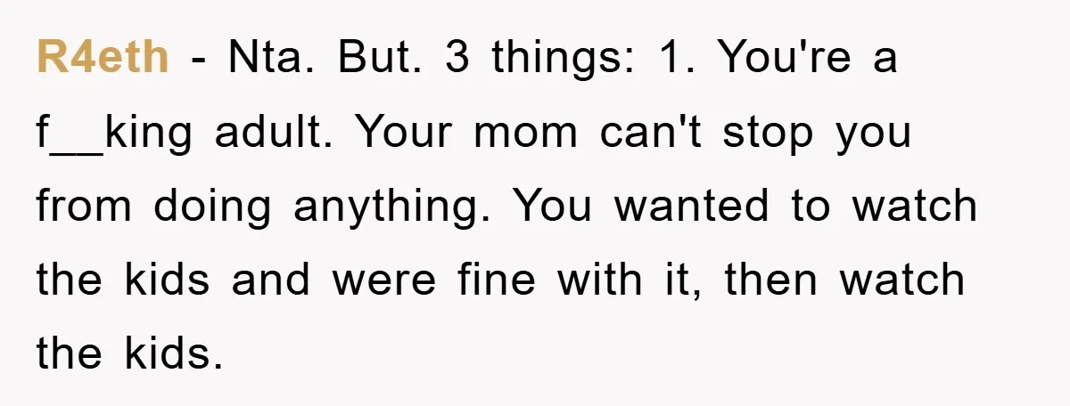 R4eth − Nta. But. 3 things: 1. You're a f__king adult. Your mom can't stop you from doing anything. You wanted to watch the kids and were fine with it,...
