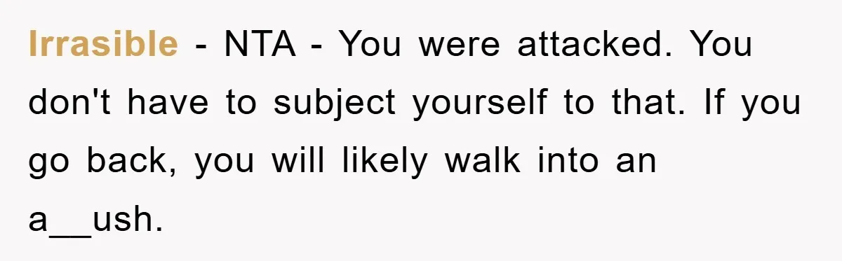 Irrasible - NTA - You were attacked. You don't have to subject yourself to that. If you go back, you will likely walk into an a__ush.