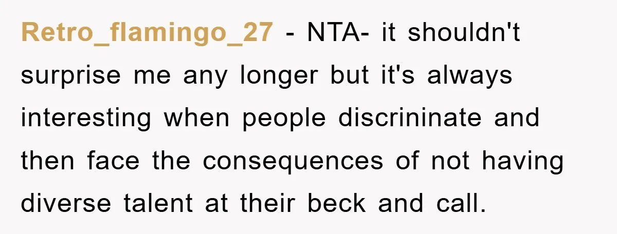 Retro_flamingo_27 - NTA- it shouldn't surprise me any longer but it's always interesting when people discrininate and then face the consequences of not having diverse talent at their beck and...